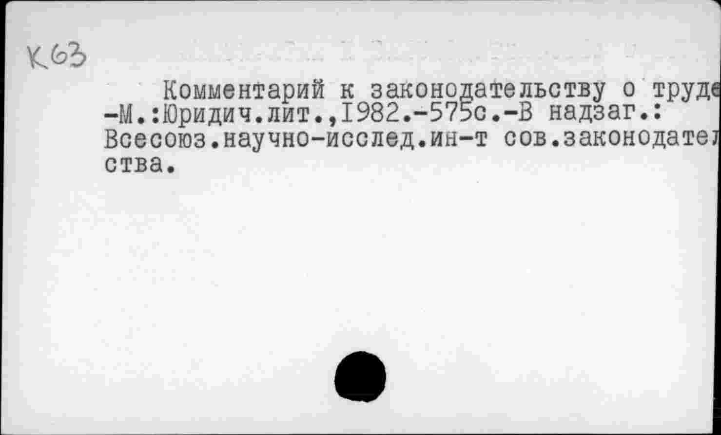 ﻿Комментарий к законодательству о труде —М.:Юридич.лит.,1982.-575с.-В надзаг.: Всесоюз.научно-исслед.ин-т сов.законодате] ства.